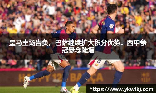 皇马主场告负，巴萨继续扩大积分优势：西甲争冠悬念陡增