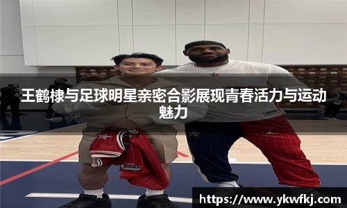 王鹤棣与足球明星亲密合影展现青春活力与运动魅力